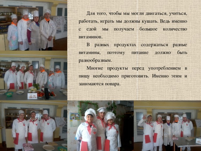 Для того, чтобы мы могли двигаться, учиться, работать, играть мы должны кушать. Ведь именно с едой мы получаем большое количество витаминов. В разных продуктах содержаться разные витамины, поэтому питание должно быть разнообразным. Многие продукты перед употреблением в пищу необходимо приготовить. Именно этим и занимаются повара.   