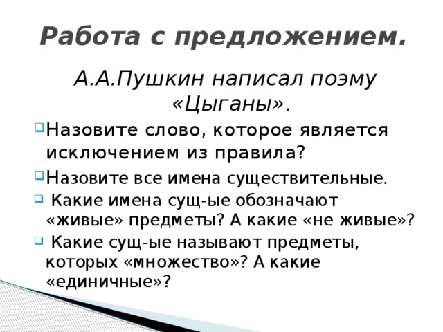 Работа с предложением. А.А.Пушкин написал поэму «Цыганы». Назовите слово, которое является исключением из правила? Н азовите все имена существительные.  Какие имена сущ-ые обозначают «живые» предметы? А какие «не живые»?  Какие сущ-ые называют предметы, которых «множество»? А какие «единичные»? 