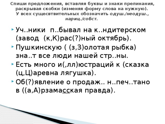 Спиши предложения, вставляя буквы и знаки препинания, раскрывая скобки (изменяя форму слова на нужную).  У всех сущесвтвительных обозначить одуш./неодуш., нариц./собст. Уч..ники п..бывал на к..ндитерском (завод (к,К)рас(?)ный октябрь). Пушкинскую ( (з,З)олотая рыбка) зна..т все люди нашей стр..ны. Есть много и(,лл)юстраций к (сказка (ц,Ц)аревна лягушка). Об(?)явление о продаж.. н..печ..тано в ((а,А)рзама сс кая правда). 