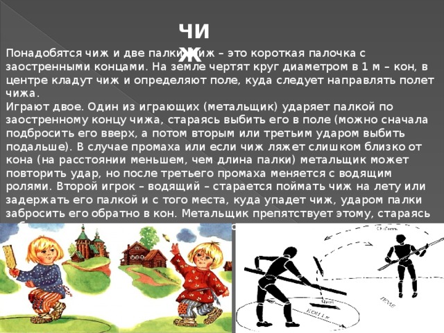 ЧИЖ  Понадобятся чиж и две палки. Чиж – это короткая палочка с заостренными концами. На земле чертят круг диаметром в 1 м – кон, в центре кладут чиж и определяют поле, куда следует направлять полет чижа. Играют двое. Один из играющих (метальщик) ударяет палкой по заостренному концу чижа, стараясь выбить его в поле (можно сначала подбросить его вверх, а потом вторым или третьим ударом выбить подальше). В случае промаха или если чиж ляжет слишком близко от кона (на расстоянии меньшем, чем длина палки) метальщик может повторить удар, но после третьего промаха меняется с водящим ролями. Второй игрок – водящий – старается поймать чиж на лету или задержать его палкой и с того места, куда упадет чиж, ударом палки забросить его обратно в кон. Метальщик препятствует этому, стараясь отбить чиж и снова направить его в поле. 