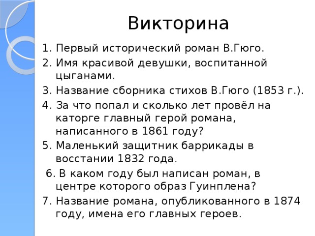 Викторина 1. Первый исторический роман В.Гюго. 2. Имя красивой девушки, воспитанной цыганами. 3. Название сборника стихов В.Гюго (1853 г.). 4. За что попал и сколько лет провёл на каторге главный герой романа, написанного в 1861 году? 5. Маленький защитник баррикады в восстании 1832 года.  6. В каком году был написан роман, в центре которого образ Гуинплена? 7. Название романа, опубликованного в 1874 году, имена его главных героев.