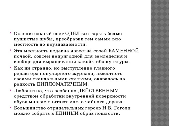 Ослепительный снег ОДЕЛ все горы в белые пушистые шубы, преобразив тем самым всю местность до неузнаваемости. Эта местность издавна известна своей КАМЕННОЙ почвой, совсем непригодной для земледелия и вообще для выращивания какой-либо культуры. Как ни странно, но выступление главного редактора популярного журнала, известного своими скандальными статьями, оказалось на редкость ДИПЛОМАТИЧНЫМ. Любопытно, что особенно ДЕЙСТВЕННЫМ средством обработки внутренней поверхности обуви многие считают масло чайного дерева. Большинство отрицательных героев Н.В. Гоголя можно собрать в ЕДИНЫЙ образ пошлости. 