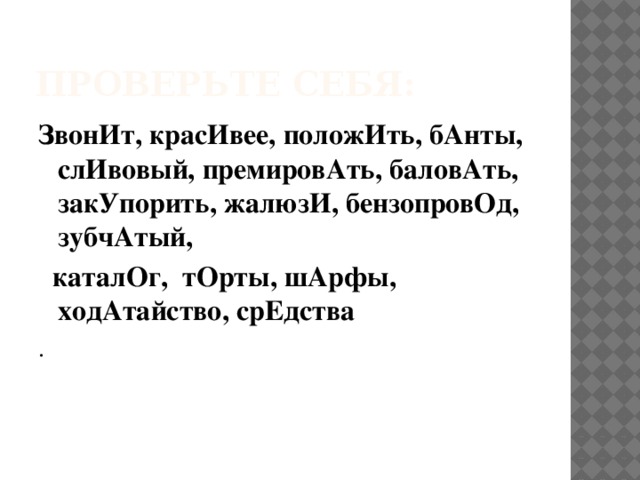 Проверьте себя: ЗвонИт, красИвее, положИть, бАнты, слИвовый, премировАть, баловАть, закУпорить, жалюзИ, бензопровОд, зубчАтый,  каталОг, тОрты, шАрфы, ходАтайство, срЕдства . 