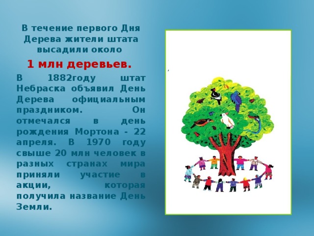 В течение первого Дня Дерева жители штата высадили около 1 млн деревьев. В 1882году штат Небраска объявил День Дерева официальным праздником. Он отмечался в день рождения Мортона - 22 апреля. В 1970 году свыше 20 млн человек в разных странах мира приняли участие в акции, которая получила название День Земли. 