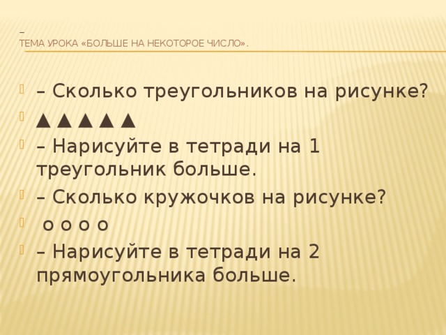 –  Тема урока «Больше на некоторое число».   – Сколько треугольников на рисунке? ▲ ▲ ▲ ▲ ▲ – Нарисуйте в тетради на 1 треугольник больше. – Сколько кружочков на рисунке?  o o o o – Нарисуйте в тетради на 2 прямоугольника больше. 