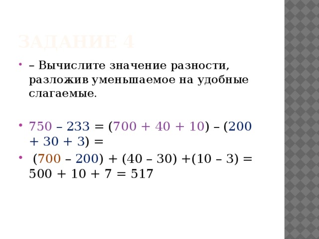 Задание 4 – Вычислите значение разности, разложив уменьшаемое на удобные слагаемые. 750 – 233 = ( 700 + 40 + 10 ) – ( 200 + 30 + 3 ) =  ( 700 – 200 ) + (40 – 30) +(10 – 3) = 500 + 10 + 7 = 517 
