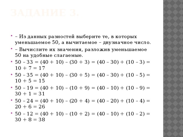 Задание 3.   – Из данных разностей выберите те, в которых уменьшаемое 50, а вычитаемое – двузначное число. – Вычислите их значения, разложив уменьшаемое 50 на удобные слагаемые. 50 – 33 = (40 + 10) – (30 + 3) = (40 – 30) + (10 – 3) = 10 + 7 = 17 50 – 35 = (40 + 10) – (30 + 5) = (40 – 30) + (10 – 5) = 10 + 5 = 15 50 – 19 = (40 + 10) – (10 + 9) = (40 – 10) + (10 – 9) = 30 + 1 = 31 50 – 24 = (40 + 10) – (20 + 4) = (40 – 20) + (10 – 4) = 20 + 6 = 26 50 – 12 = (40 + 10) – (10 + 2) = (40 – 10) + (10 – 2) = 30 + 8 = 38 