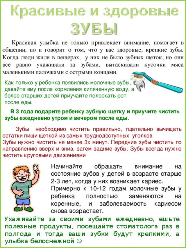  Красивая улыбка не только привлекает внимание, помогает в общении, но и говорит о том, что у вас здоровые, крепкие зубы. Когда люди жили в пещерах, у них не было зубных щеток, но они все равно ухаживали за зубами, вытаскивали кусочки мяса маленькими палочками с острыми концами. Как только у ребенка появились молочные зубы, давайте ему после кормления кипяченную воду, а более старших детей приучайте полоскать рот после еды.  В 3 года подарите ребенку зубную щетку и приучите чистить зубы ежедневно утром и вечером после еды.   Зубы необходимо чистить правильно, тщательно вычищать остатки пищи щеткой из самых труднодоступных уголков. Зубы нужно чистить не менее 3х минут. Передние зубы чистить по направлению вверх и вниз, затем задние зубы. Зубы всегда нужно чистить круговыми движениями Ухаживайте за своими зубами ежедневно, ешьте полезные продукты, посещайте стоматолога раз в полгода и тогда ваши зубки будут крепкими, а улыбка белоснежной  