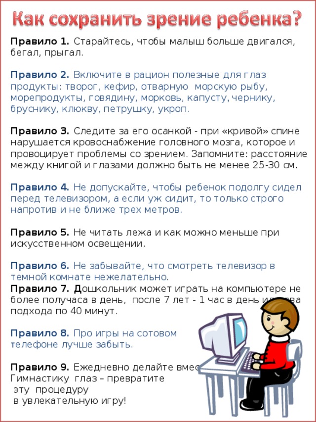 Правило 1. Старайтесь, чтобы малыш больше двигался, бегал, прыгал. Правило 2. Включите в рацион полезные для глаз продукты: творог, кефир, отварную  морскую рыбу, морепродукты, говядину, морковь, капусту , чернику, бруснику, клюкву , петрушку, укроп.  Правило 3. Следите за его осанкой - при «кривой» спине нарушается кровоснабжение головного мозга, которое и провоцирует проблемы со зрением. Запомните: расстояние между книгой и глазами должно быть не менее 25-30 см. Правило 4. Не допускайте, чтобы ребенок подолгу сидел перед телевизором, а если уж сидит, то только строго напротив и не ближе трех метров. Правило 5. Не читать лежа и как можно меньше при искусственном освещении. Правило 6. Не забывайте, что смотреть телевизор в темной комнате нежелательно.   Правило 7. Д ошкольник может играть на компьютере не более получаса в день, после 7 лет - 1 час в день или два подхода по 40 минут. Правило 8. Про игры на сотовом т елефоне лучше забыть. Правило 9. Ежедневно делайте вместе Гимнастику глаз – превратите  эту процедуру  в увлекательную игру! 