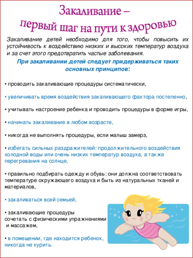 Закаливание детей необходимо для того, чтобы повысить их устойчивость к воздействию низких и высоких температур воздуха и за счет этого предотвратить частые заболевания. При закаливании детей следует придерживаться таких основных принципов : • проводить закаливающие процедуры систематически,  • увеличивать время воздействия закаливающего фактора постепенно ,  • учитывать настроение ребенка и проводить процедуры в форме игры,  • начинать закаливание в любом возрасте,  • никогда не выполнять процедуры, если малыш замерз,  • избегать сильных раздражителей: продолжительного воздействия холодной воды или очень низких температур воздуха, а также перегревания на солнце,  • правильно подбирать одежду и обувь: они должна соответствовать температуре окружающего воздуха и быть из натуральных тканей и материалов,  • закаливаться всей семьей,  • закаливающие процедуры сочетать с физическими упражнениями  и массажем,  • в помещении, где находится ребенок, никогда не курить. 