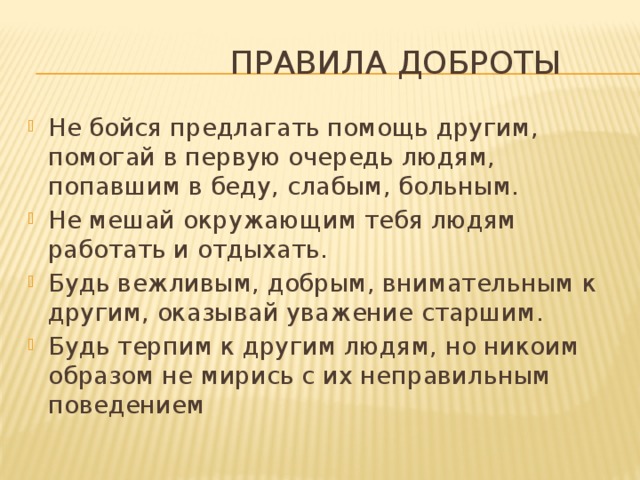  Правила доброты Не бойся предлагать помощь другим, помогай в первую очередь людям, попавшим в беду, слабым, больным. Не мешай окружающим тебя людям работать и отдыхать. Будь вежливым, добрым, внимательным к другим, оказывай уважение старшим. Будь терпим к другим людям, но никоим образом не мирись с их неправильным поведением 