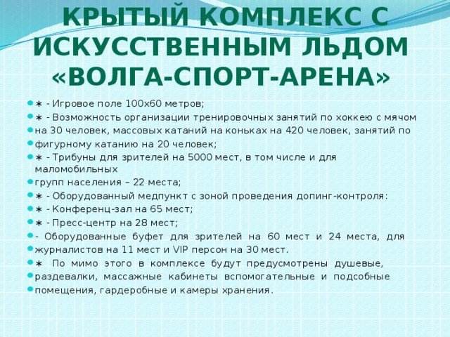 Крытый комплекс с искусственным льдом  «Волга-Спорт-Арена» ∗ - Игровое поле 100х60 метров; ∗ - Возможность организации тренировочных занятий по хоккею с мячом на 30 человек, массовых катаний на коньках на 420 человек, занятий по фигурному катанию на 20 человек; ∗ - Трибуны для зрителей на 5000 мест, в том числе и для маломобильных групп населения – 22 места; ∗ - Оборудованный медпункт с зоной проведения допинг-контроля: ∗ - Конференц-зал на 65 мест; ∗ - Пресс-центр на 28 мест; - Оборудованные буфет для зрителей на 60 мест и 24 места, для журналистов на 11 мест и VIP персон на 30 мест. ∗ По мимо этого в комплексе будут предусмотрены душевые, раздевалки, массажные кабинеты вспомогательные и подсобные помещения, гардеробные и камеры хранения. 