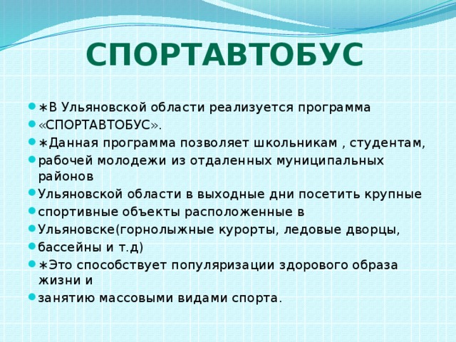 Спортавтобус ∗ В Ульяновской области реализуется программа «СПОРТАВТОБУС». ∗ Данная программа позволяет школьникам , студентам, рабочей молодежи из отдаленных муниципальных районов Ульяновской области в выходные дни посетить крупные спортивные объекты расположенные в Ульяновске(горнолыжные курорты, ледовые дворцы, бассейны и т.д) ∗ Это способствует популяризации здорового образа жизни и занятию массовыми видами спорта. 