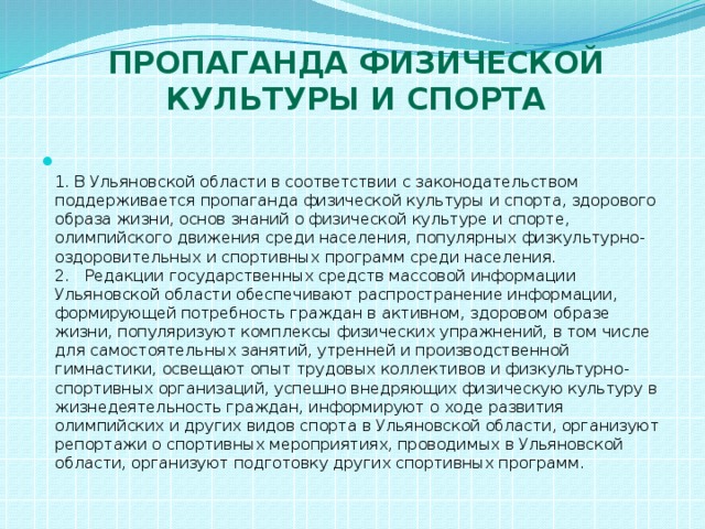 Пропаганда физической культуры и спорта  1. В Ульяновской области в соответствии с законодательством поддерживается пропаганда физической культуры и спорта, здорового образа жизни, основ знаний о физической культуре и спорте, олимпийского движения среди населения, популярных физкультурно-оздоровительных и спортивных программ среди населения.  2. Редакции государственных средств массовой информации Ульяновской области обеспечивают распространение информации, формирующей потребность граждан в активном, здоровом образе жизни, популяризуют комплексы физических упражнений, в том числе для самостоятельных занятий, утренней и производственной гимнастики, освещают опыт трудовых коллективов и физкультурно-спортивных организаций, успешно внедряющих физическую культуру в жизнедеятельность граждан, информируют о ходе развития олимпийских и других видов спорта в Ульяновской области, организуют репортажи о спортивных мероприятиях, проводимых в Ульяновской области, организуют подготовку других спортивных программ. 