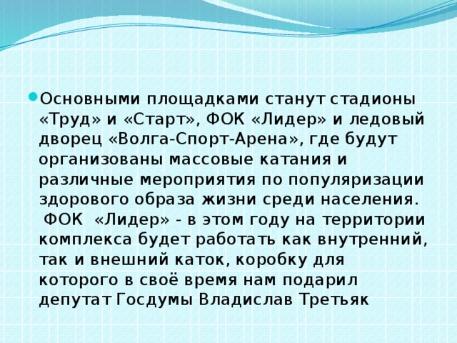 Основными площадками станут стадионы «Труд» и «Старт», ФОК «Лидер» и ледовый дворец «Волга-Спорт-Арена», где будут организованы массовые катания и различные мероприятия по популяризации здорового образа жизни среди населения. ФОК «Лидер» - в этом году на территории комплекса будет работать как внутренний, так и внешний каток, коробку для которого в своё время нам подарил депутат Госдумы Владислав Третьяк 