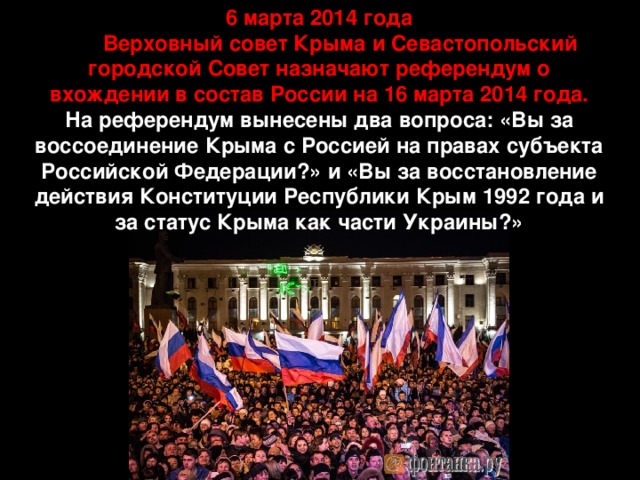 6 марта 2014 года  Верховный совет Крыма и Севастопольский городской Совет назначают референдум о вхождении в состав России на 16 марта 2014 года. На референдум вынесены два вопроса: «Вы за воссоединение Крыма с Россией на правах субъекта Российской Федерации?» и «Вы за восстановление действия Конституции Республики Крым 1992 года и за статус Крыма как части Украины?» 