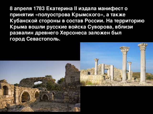8 апреля 1783 Екатерина II издала манифест о принятии «полуострова Крымского», а также Кубанской стороны в состав России. На территорию Крыма вошли русские войска Суворова, вблизи развалин древнего Херсонеса заложен был город Севастополь. 