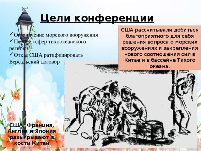 Цели конференции США рассчитывали добиться благоприятного для себя решения вопроса о морских вооружениях и закрепления нового соотношения сил в Китае и в бассейне Тихого океана. Ограничение морского вооружения Передел сфер тихоокеанского региона Отказ США ратифицировать Версальский договор США, Франция, Англия и Япония разыгрывают в кости Китай   