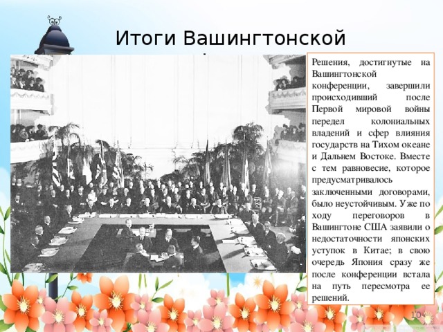 Итоги Вашингтонской конференции Решения, достигнутые на Вашингтонской конференции, завершили происходивший после Первой мировой войны передел колониальных владений и сфер влияния государств на Тихом океане и Дальнем Востоке. Вместе с тем равновесие, которое предусматривалось заключенными договорами, было неустойчивым. Уже по ходу переговоров в Вашингтоне США заявили о недостаточности японских уступок в Китае; в свою очередь Япония сразу же после конференции встала на путь пересмотра ее решений.   