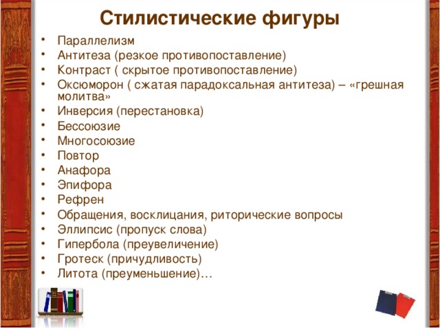 Стилистические фигуры   Параллелизм Антитеза (резкое противопоставление) Контраст ( скрытое противопоставление) Оксюморон ( сжатая парадоксальная антитеза) – «грешная молитва» Инверсия (перестановка) Бессоюзие Многосоюзие Повтор Анафора Эпифора Рефрен Обращения, восклицания, риторические вопросы Эллипсис (пропуск слова) Гипербола (преувеличение) Гротеск (причудливость) Литота (преуменьшение)… 