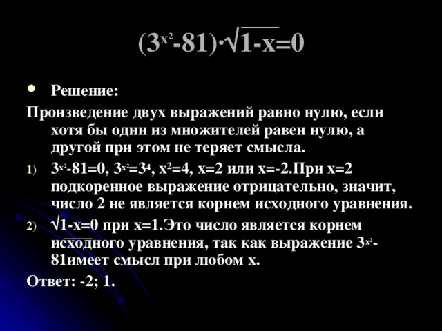 (3 х ² -81)∙√1-х=0 Решение: Произведение двух выражений равно нулю, если хотя бы один из множителей равен нулю, а другой при этом не теряет смысла. 3 х ² -81=0, 3 х ² =3 4 , х ² =4, х=2 или х=-2.При х=2 подкоренное выражение отрицательно, значит, число 2 не является корнем исходного уравнения. √ 1-х=0 при х=1.Это число является корнем исходного уравнения, так как выражение 3 х ² -81имеет смысл при любом х. Ответ: -2; 1. 