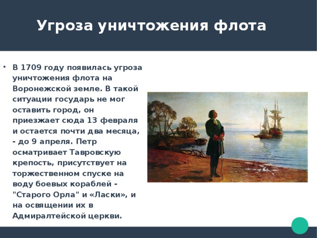  Угроза уничтожения флота В 1709 году появилась угроза уничтожения флота на Воронежской земле. В такой ситуации государь не мог оставить город, он приезжает сюда 13 февраля и остается почти два месяца, - до 9 апреля. Петр осматривает Тавровскую крепость, присутствует на торжественном спуске на воду боевых кораблей - 