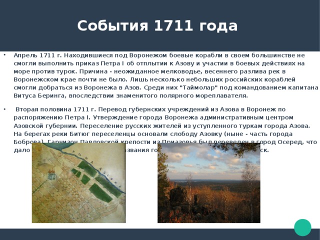  События 1711 года Апрель 1711 г. Находившиеся под Воронежом боевые корабли в своем большинстве не смогли выполнить приказ Петра I об отплытии к Азову и участии в боевых действиях на море против турок. Причина - неожиданное мелководье, весеннего разлива рек в Воронежском крае почти не было. Лишь несколько небольших российских кораблей смогли добраться из Воронежа в Азов. Среди них 