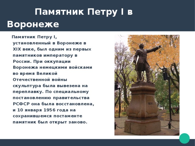  Памятник Петру I в Воронеже  Памятник Петру I, установленный в Воронеже в XIX веке, был одним из первых памятников императору в России. При оккупации Воронежа немецкими войсками во время Великой Отечественной войны скульптура была вывезена на переплавку. По специальному постановлению правительства РСФСР она была восстановлена, и 10 января 1956 года на сохранившемся постаменте памятник был открыт заново. 