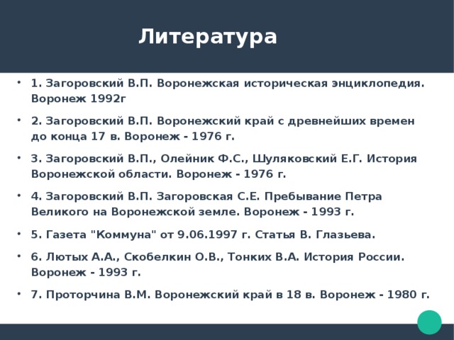  Литература 1. Загоровский В.П. Воронежская историческая энциклопедия. Воронеж 1992г 2. Загоровский В.П. Воронежский край с древнейших времен до конца 17 в. Воронеж - 1976 г. 3. Загоровский В.П., Олейник Ф.С., Шуляковский Е.Г. История Воронежской области. Воронеж - 1976 г. 4. Загоровский В.П. Загоровская С.Е. Пребывание Петра Великого на Воронежской земле. Воронеж - 1993 г. 5. Газета 