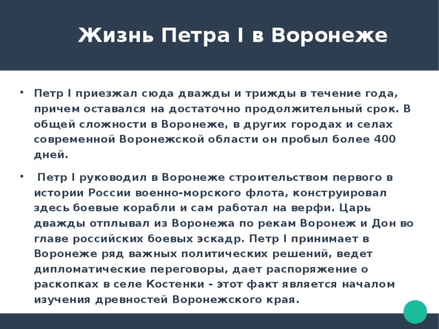  Жизнь Петра I в Воронеже Петр I приезжал сюда дважды и трижды в течение года, причем оставался на достаточно продолжительный срок. В общей сложности в Воронеже, в других городах и селах современной Воронежской области он пробыл более 400 дней.  Петр I руководил в Воронеже строительством первого в истории России военно-морского флота, конструировал здесь боевые корабли и сам работал на верфи. Царь дважды отплывал из Воронежа по рекам Воронеж и Дон во главе российских боевых эскадр. Петр I принимает в Воронеже ряд важных политических решений, ведет дипломатические переговоры, дает распоряжение о раскопках в селе Костенки - этот факт является началом изучения древностей Воронежского края. 