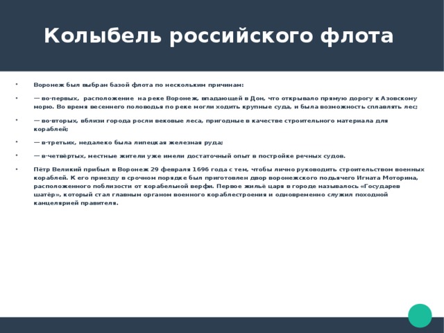  Колыбель российского флота Воронеж был выбран базой флота по нескольким причинам: — во-первых, расположение на реке Воронеж, впадающей в Дон, что открывало прямую дорогу к Азовскому морю. Во время весеннего половодья по реке могли ходить крупные суда, и была возможность сплавлять лес; — во-вторых, вблизи города росли вековые леса, пригодные в качестве строительного материала для кораблей; — в-третьих, недалеко была липецкая железная руда; — в-четвёртых, местные жители уже имели достаточный опыт в постройке речных судов. Пётр Великий прибыл в Воронеж 29 февраля 1696 года с тем, чтобы лично руководить строительством военных кораблей. К его приезду в срочном порядке был приготовлен двор воронежского подьячего Игната Моторина, расположенного поблизости от корабельной верфи. Первое жильё царя в городе называлось «Государев шатёр», который стал главным органом военного кораблестроения и одновременно служил походной канцелярией правителя. 