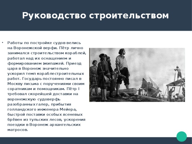  Руководство строительством Работы по постройке судов велись на Воронежской верфи. Пётр лично занимался строительством кораблей, работал над их оснащением и формированием экипажей. Приезд царя в Воронеж значительно ускорил темп кораблестроительных работ. Государь постоянно писал в Москву письма с поручениями своим соратникам и помощникам. Пётр I требовал скорейшей доставки на воронежскую судоверфь разобранных галер, прибытия голландского инженера Мейера, быстрой поставки особых ясеневых брёвен из тульских лесов, ускорения поездки в Воронеж архангельских матросов. 