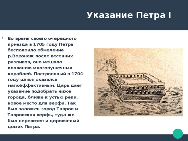  Указание Петра I Во время своего очередного приезда в 1705 году Петра беспокоило обмеление р.Воронеж после весенних разливов, оно мешало плаванию многопушечных кораблей. Построенный в 1704 году шлюз оказался малоэффективным. Царь дает указание подобрать ниже города, ближе к устью реки, новое место для верфи. Так был заложен город Тавров и Тавровская верфь, туда же был перевезен и деревянный домик Петра. 