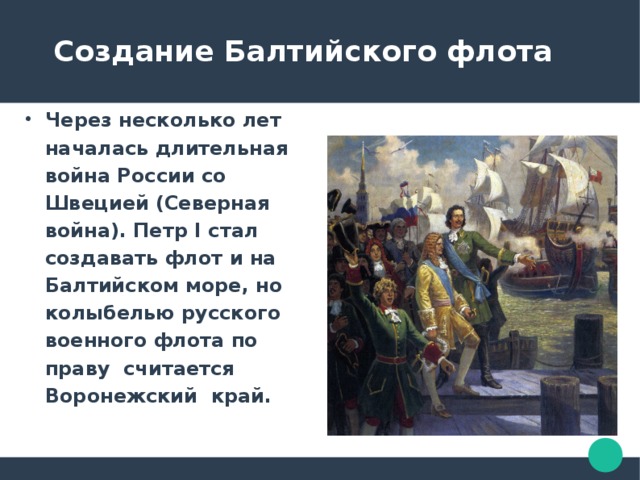  Создание Балтийского флота Через несколько лет началась длительная война России со Швецией (Северная война). Петр I стал создавать флот и на Балтийском море, но колыбелью русского военного флота по праву считается Воронежский край. 