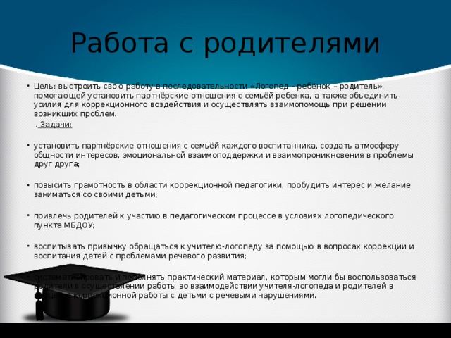 Работа с родителями Цель: выстроить свою работу в последовательности «Логопед – ребёнок – родитель», помогающей установить партнёрские отношения с семьёй ребенка, а также объединить усилия для коррекционного воздействия и осуществлять взаимопомощь при решении возникших проблем.  . Задачи:   установить партнёрские отношения с семьёй каждого воспитанника, создать атмосферу общности интересов, эмоциональной взаимоподдержки и взаимопроникновения в проблемы друг друга;   повысить грамотность в области коррекционной педагогики, пробудить интерес и желание заниматься со своими детьми;   привлечь родителей к участию в педагогическом процессе в условиях логопедического пункта МБДОУ; воспитывать привычку обращаться к учителю-логопеду за помощью в вопросах коррекции и воспитания детей с проблемами речевого развития;   систематизировать и пополнять практический материал, которым могли бы воспользоваться родители в осуществлении работы во взаимодействии учителя-логопеда и родителей в процессе коррекционной работы с детьми с речевыми нарушениями. 