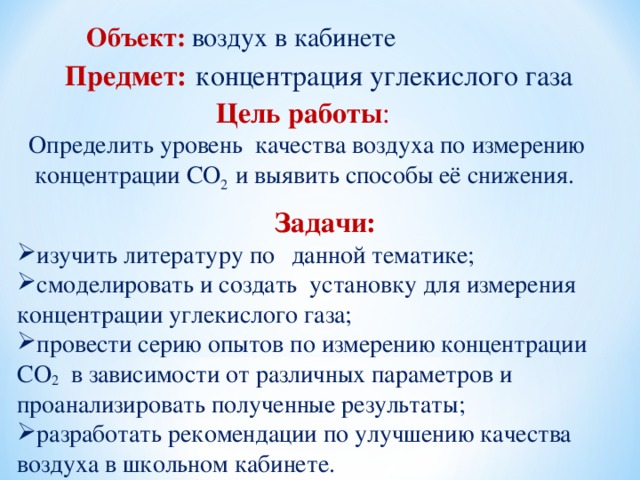 Объект:  воздух в кабинете Предмет:  концентрация углекислого газа Цель работы : Определить уровень качества воздуха по измерению концентрации СО 2 и выявить способы её снижения.  Задачи: изучить литературу по  данной тематике; смоделировать и создать установку для измерения концентрации углекислого газа; провести серию опытов по измерению концентрации СО 2 в зависимости от различных параметров и проанализировать полученные результаты; разработать рекомендации по улучшению качества воздуха в школьном кабинете. 