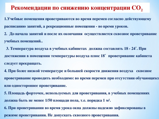 Рекомендации по снижению концентрации СО 2  1.Учебные помещения проветриваются во время перемен согласно действующему расписанию занятий, а рекреационные помещения - во время уроков. 2. До начала занятий и после их окончания осуществляется сквозное проветривание учебных помещений..  3. Температура воздуха в учебных кабинетах должна составлять 18 - 24˚. При достижении в помещении температуры воздуха плюс 18˚ проветривание кабинета следует прекращать. 4. При более низкой температуре и большей скорости движения воздуха сквозное проветривание проводить необходимо: во время перемен при отсутствии обучающихся или одностороннее проветривание. 5. Площадь форточек, используемых для проветривания, в учебных помещениях должна быть не менее 1/50 площади пола, т.е. порядка 1 м 2 . 6. При проветривании во время урока окна должны надежно зафиксированы в режиме проветривания. Не допускать сквозного проветривания.  