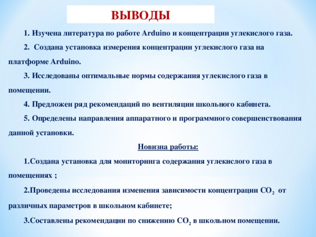 ВЫВОДЫ 1. Изучена литература по работе Arduino и концентрации углекислого газа. 2. Создана установка измерения концентрации углекислого газа на платформе Arduino. 3. Исследованы оптимальные нормы содержания углекислого газа в помещении. 4. Предложен ряд рекомендаций по вентиляции школьного кабинета. 5. Определены направления аппаратного и программного совершенствования данной установки.  Новизна работы: Создана установка для мониторинга содержания углекислого газа в помещениях ; Проведены исследования изменения зависимости концентрации СО 2 от различных параметров в школьном кабинете; Составлены рекомендации по снижению СО 2 в школьном помещении.  