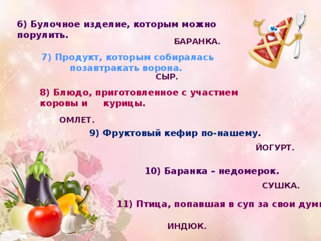 6) Булочное изделие, которым можно порулить. БАРАНКА. 7) Продукт, которым собиралась позавтракать ворона. СЫР. 8) Блюдо, приготовленное с участием коровы и курицы. ОМЛЕТ. 9) Фруктовый кефир по-нашему. ЙОГУРТ. 10) Баранка – недомерок. СУШКА. 11) Птица, попавшая в суп за свои думы. ИНДЮК. 