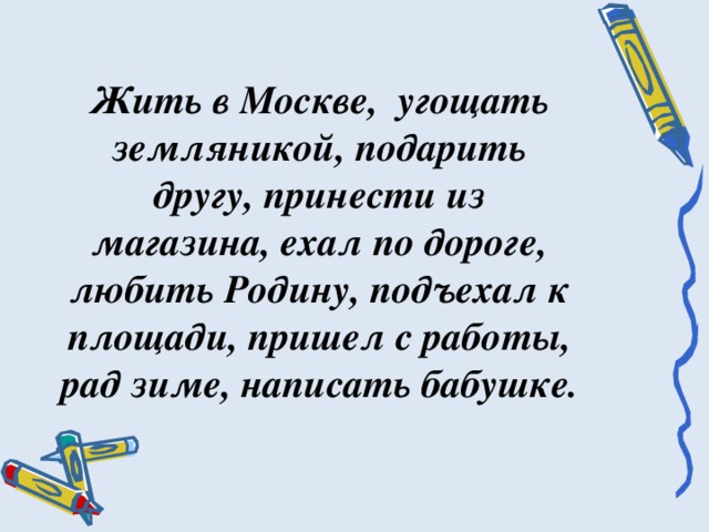 Жить в Москве, угощать земляникой, подарить другу, принести из магазина, ехал по дороге, любить Родину, подъехал к площади, пришел с работы, рад зиме, написать бабушке.   