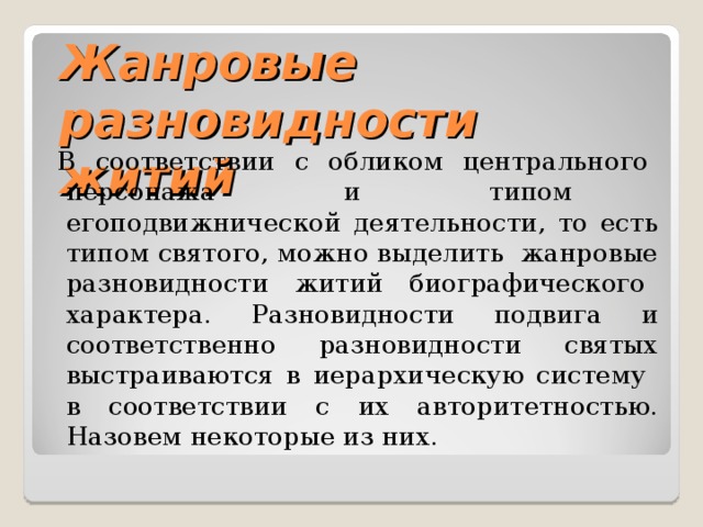 Жанровые разновидности житий  В соответствии с обликом центрального персонажа и типом егоподвижнической деятельности, то есть типом святого, можно выделить жанровые разновидности житий биографического характера. Разновидности подвига и соответственно разновидности святых выстраиваются в иерархическую систему в соответствии с их авторитетностью. Назовем некоторые из них. 