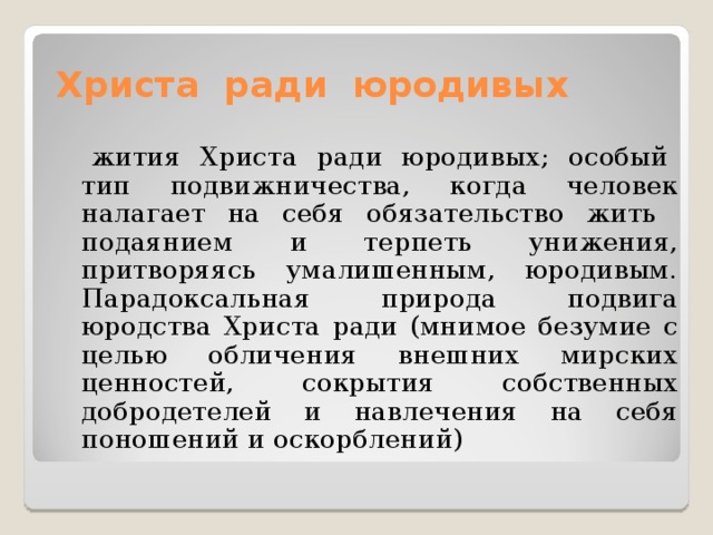  Христа ради юродивых  жития Христа ради юродивых; особый тип подвижничества, когда человек налагает на себя обязательство жить подаянием и терпеть унижения, притворяясь умалишенным, юродивым. Парадоксальная природа подвига юродства Христа ради (мнимое безумие с целью обличения внешних мирских ценностей, сокрытия собственных добродетелей и навлечения на себя поношений и оскорблений) 