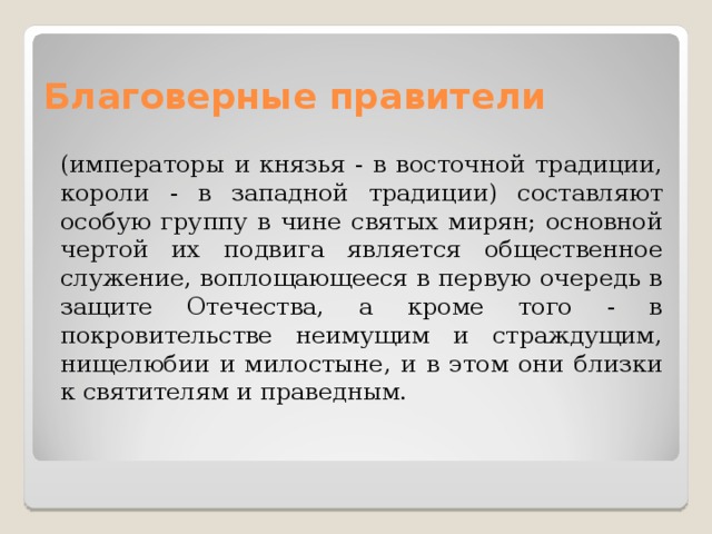 Благоверные правители (императоры и князья - в восточной традиции, короли - в западной традиции) составляют особую группу в чине святых мирян; основной чертой их подвига является общественное служение, воплощающееся в первую очередь в защите Отечества, а кроме того - в покровительстве неимущим и страждущим, нищелюбии и милостыне, и в этом они близки к святителям и праведным. 