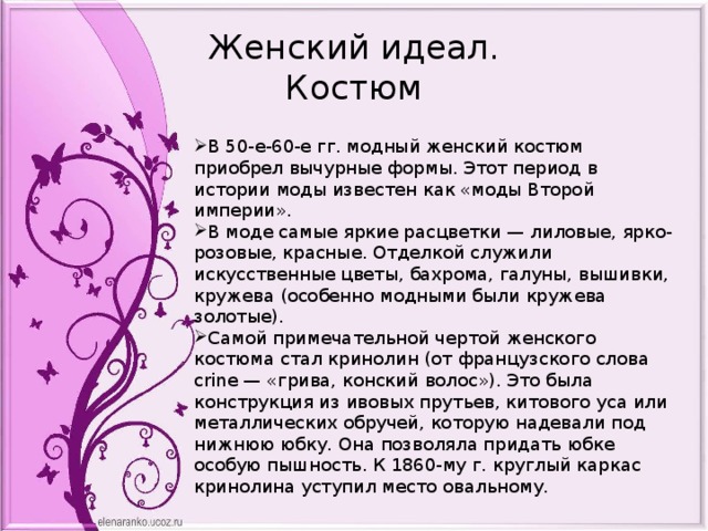 Женский идеал.  Костюм В 50-е-60-е гг. модный женский костюм приобрел вычурные формы. Этот период в истории моды известен как «моды Второй империи». В моде самые яркие расцветки — лиловые, ярко-розовые, красные. Отделкой служили искусственные цветы, бахрома, галуны, вышивки, кружева (особенно модными были кружева золотые). Самой примечательной чертой женского костюма стал кринолин (от французского слова crine — «грива, конский волос»). Это была конструкция из ивовых прутьев, китового уса или металлических обручей, которую надевали под нижнюю юбку. Она позволяла придать юбке особую пышность. К 1860-му г. круглый каркас кринолина уступил место овальному. 