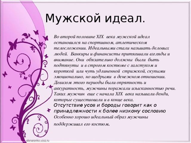 Мужской идеал. Во второй половине XIX века мужской идеал остановился на спортивном, атлетическом телосложении. Идеальными стали называть деловых людей. Банкиры и финансисты притягивали взгляды и внимание. Они обязательно должны были быть подтянуты и в строгом костюме с галстуком и короткой или чуть удлиненной стрижкой, скупыми эмоционально, но щедрыми в денежном отношении. Девизом этого периоды были опрятность и аккуратность, мужчины поражали изысканностью речи. Таких мужчин еще с начала XIX века называли денди, которые существовали и в конце века. Отсутствие усов и бороды говорит как о принадлежности к более низкому сословию Особенно хорошо идеальный образ мужчины поддерживал его костюм . 