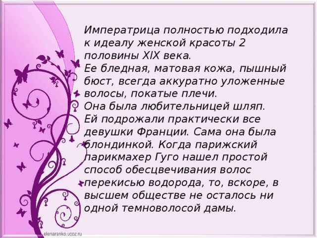 Императрица полностью подходила к идеалу женской красоты 2 половины XIX века. Ее бледная, матовая кожа, пышный бюст, всегда аккуратно уложенные волосы, покатые плечи. Она была любительницей шляп. Ей подрожали практически все девушки Франции. Сама она была блондинкой. Когда парижский парикмахер Гуго нашел простой способ обесцвечивания волос перекисью водорода, то, вскоре, в высшем обществе не осталось ни одной темноволосой дамы. 