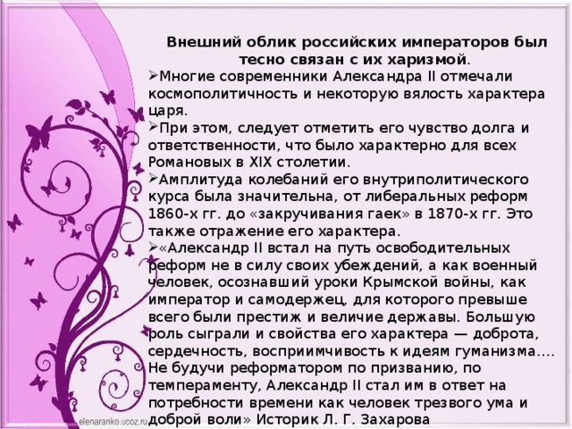 Внешний облик российских императоров был тесно связан с их харизмой . Многие современники Александра II отмечали космополитичность и некоторую вялость характера царя. При этом, следует отметить его чувство долга и ответственности, что было характерно для всех Романовых в XIX столетии. Амплитуда колебаний его внутриполитического курса была значительна, от либеральных реформ 1860-х гг. до «закручивания гаек» в 1870-х гг. Это также отражение его характера. «Александр II встал на путь освободительных реформ не в силу своих убеждений, а как военный человек, осознавший уроки Крымской войны, как император и самодержец, для которого превыше всего были престиж и величие державы. Большую роль сыграли и свойства его характера — доброта, сердечность, восприимчивость к идеям гуманизма…. Не будучи реформатором по призванию, по темпераменту, Александр II стал им в ответ на потребности времени как человек трезвого ума и доброй воли» Историк Л. Г. Захарова «был слабовольным императором. «Покойный государь был совершенно в руках княгини Юрьевской» Д. А. Милютин 