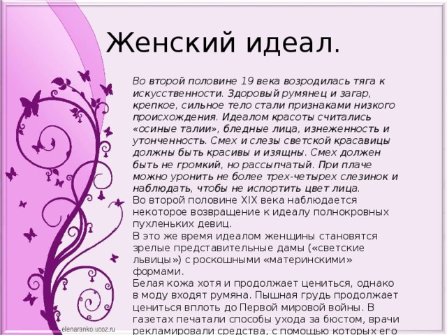 Женский идеал. Во второй половине 19 века возродилась тяга к искусственности. Здоровый румянец и загар, крепкое, сильное тело стали признаками низкого происхождения. Идеалом красоты считались «осиные талии», бледные лица, изнеженность и утонченность. Смех и слезы светской красавицы должны быть красивы и изящны. Смех должен быть не громкий, но рассыпчатый. При плаче можно уронить не более трех-четырех слезинок и наблюдать, чтобы не испортить цвет лица. Во второй половине XIX века наблюдается некоторое возвращение к идеалу полнокровных пухленьких девиц. В это же время идеалом женщины становятся зрелые представительные дамы («светские львицы») с роскошными «материнскими» формами.  Белая кожа хотя и продолжает цениться, однако в моду входят румяна. Пышная грудь продолжает цениться вплоть до Первой мировой войны. В газетах печатали способы ухода за бюстом, врачи рекламировали средства, с помощью которых его можно «омолодить» и увеличить в размерах.      