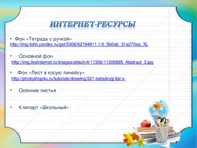 Фон «Тетрадь с ручкой» http://img-fotki.yandex.ru/get/5306/62194811.1/0_5b0ab_31a270ea_XL  Основной фон  http://img.liveinternet.ru/images/attach/4/11306/11306895_Abstract_3.jpg  Фон «Лист в косую линейку»  http :// photoshop 4 u . ru / tutorials / drawing /321- tetradnyjj - list - s - kosojj - liniejj . htm  Осенние листья http://img-fotki.yandex.ru/get/4600/120710424.35c/0_7a149_a679bc59_XL  Клипарт «Школьный» http://kolosova.456spb.edusite.ru/images/1283249095_school-supplies-6.jpg