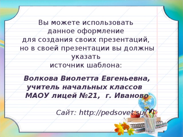 Вы можете использовать данное оформление для создания своих презентаций, но в своей презентации вы должны указать источник шаблона: Волкова Виолетта Евгеньевна, учитель начальных классов МАОУ лицей №21, г. Иваново   Сайт:  http://pedsovet.su/ 25